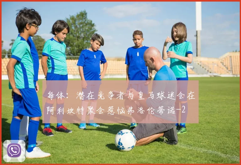 每体：潜在竞争者与皇马球迷会在阿利坎特聚会惹恼弗洛伦蒂诺