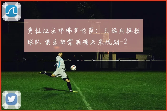 费拉拉点评佛罗伦萨：瓦诺利拯救球队 俱乐部需明确未来规划
