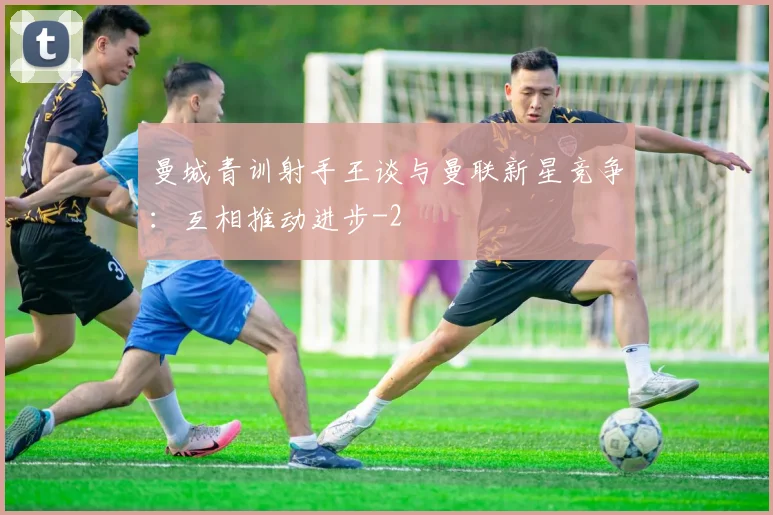 曼城青训射手王谈与曼联新星竞争：互相推动进步