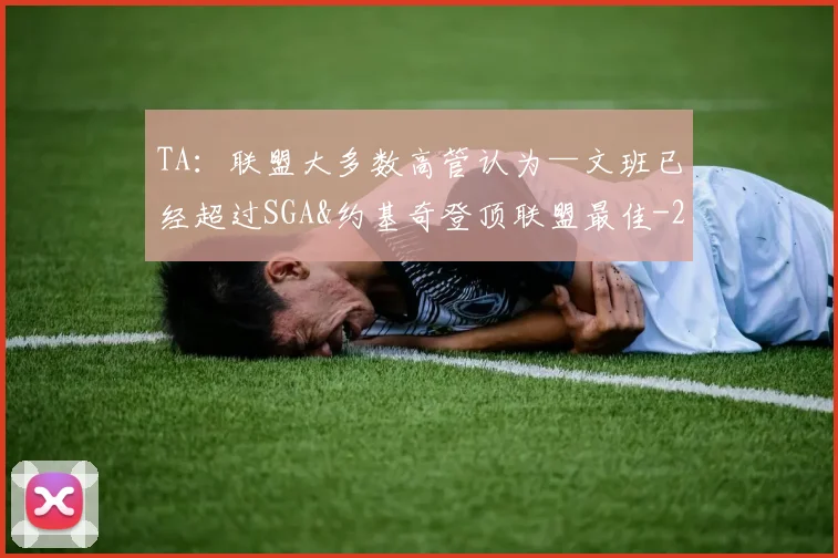 TA：联盟大多数高管认为—文班已经超过SGA&约基奇登顶联盟最佳