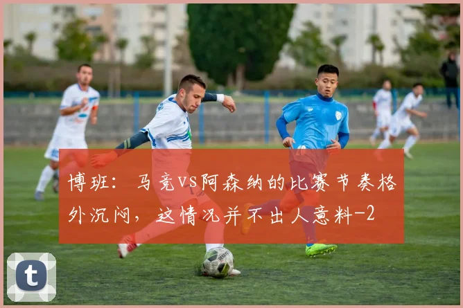 博班：马竞vs阿森纳的比赛节奏格外沉闷，这情况并不出人意料