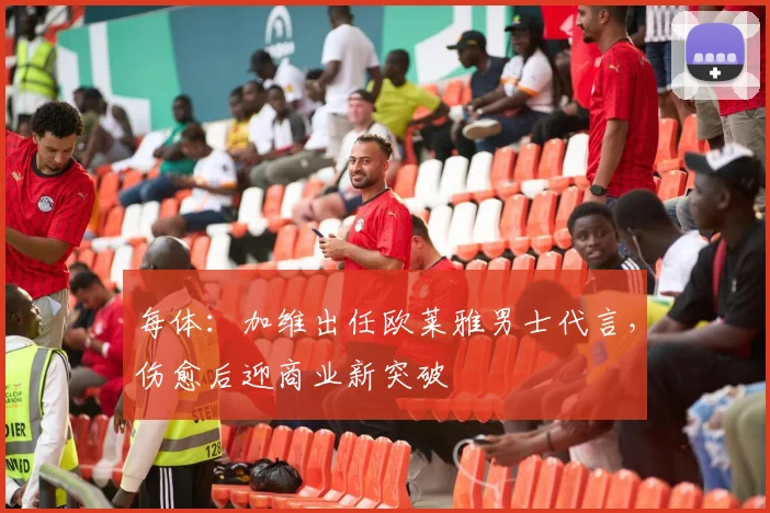 每体：加维出任欧莱雅男士代言，伤愈后迎商业新突破