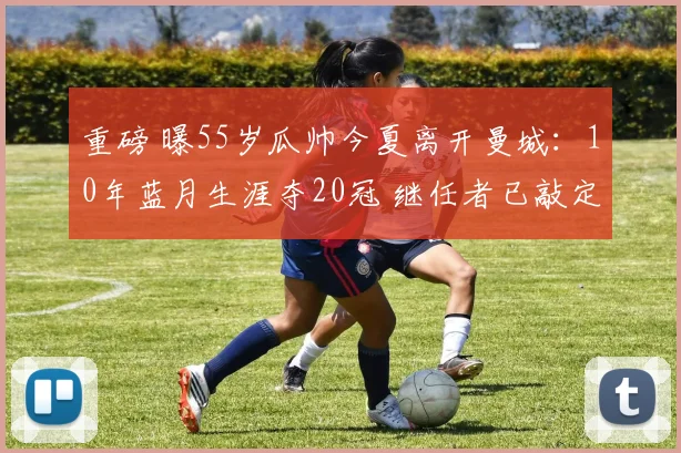 重磅 曝55岁瓜帅今夏离开曼城：10年蓝月生涯夺20冠 继任者已敲定