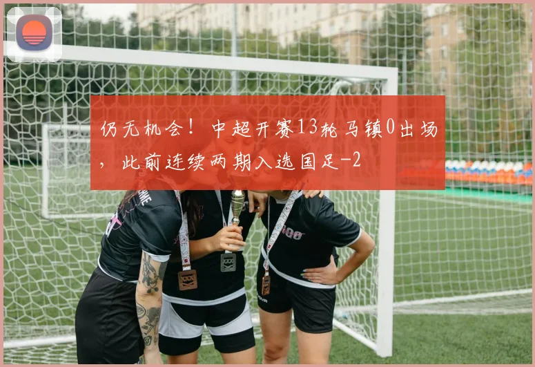 仍无机会！中超开赛13轮马镇0出场，此前连续两期入选国足