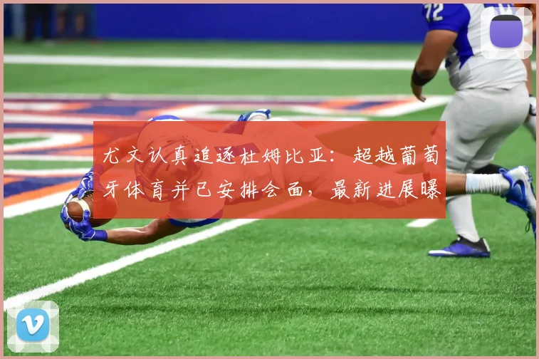 尤文认真追逐杜姆比亚：超越葡萄牙体育并已安排会面，最新进展曝光