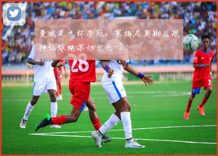 曼城足总杯夺冠，塞梅尼奥脚后跟神仙球绝杀切尔西