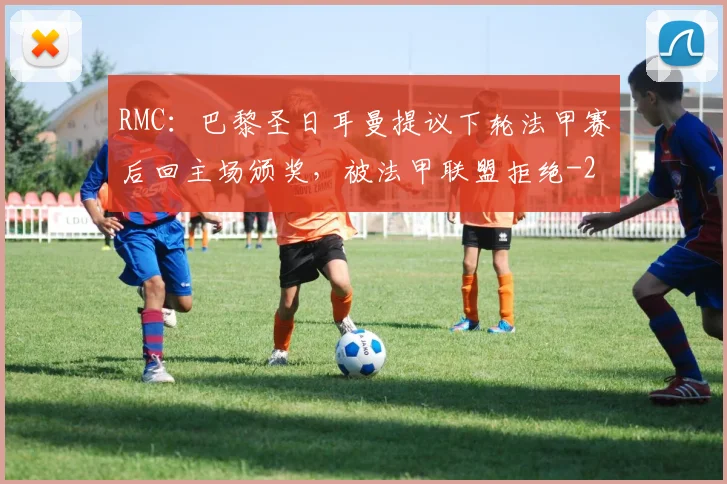 RMC：巴黎圣日耳曼提议下轮法甲赛后回主场颁奖，被法甲联盟拒绝