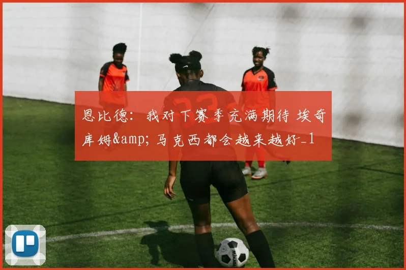 恩比德：我对下赛季充满期待 埃奇库姆&amp;马克西都会越来越好_1