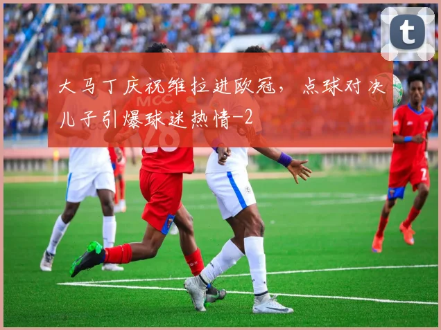 大马丁庆祝维拉进欧冠，点球对决儿子引爆球迷热情