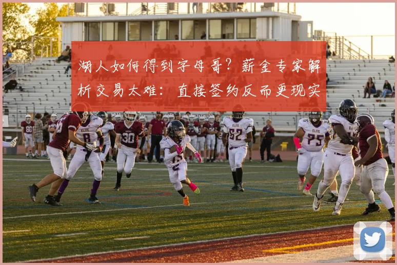 湖人如何得到字母哥？薪金专家解析交易太难：直接签约反而更现实