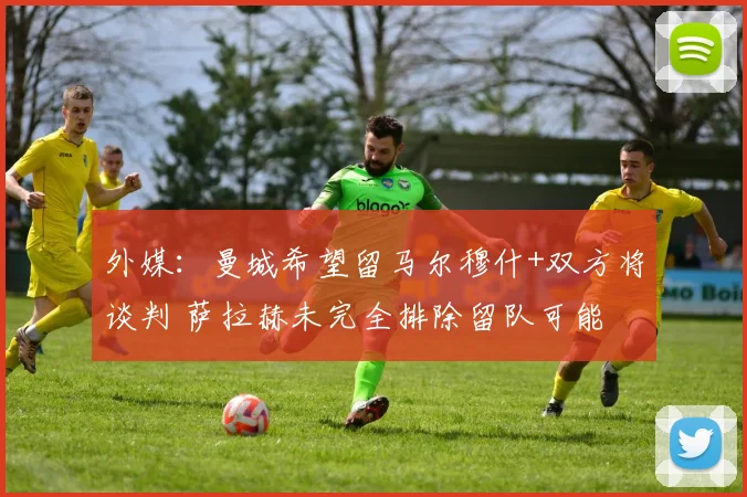 外媒：曼城希望留马尔穆什+双方将谈判 萨拉赫未完全排除留队可能