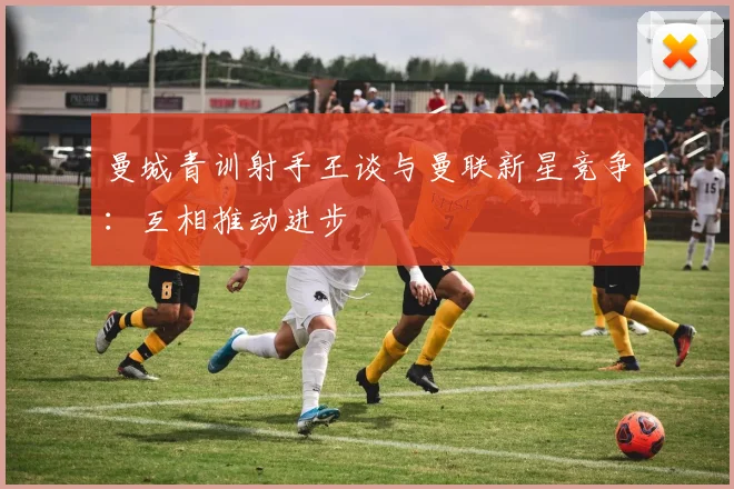 曼城青训射手王谈与曼联新星竞争：互相推动进步