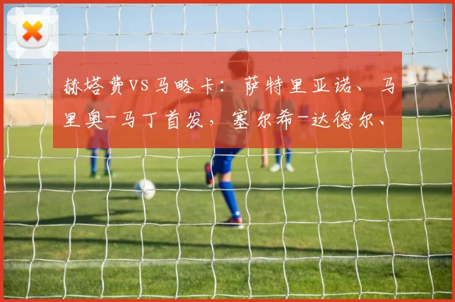赫塔费vs马略卡：萨特里亚诺、马里奥-马丁首发，塞尔希-达德尔、韦达特-穆里奇出战
