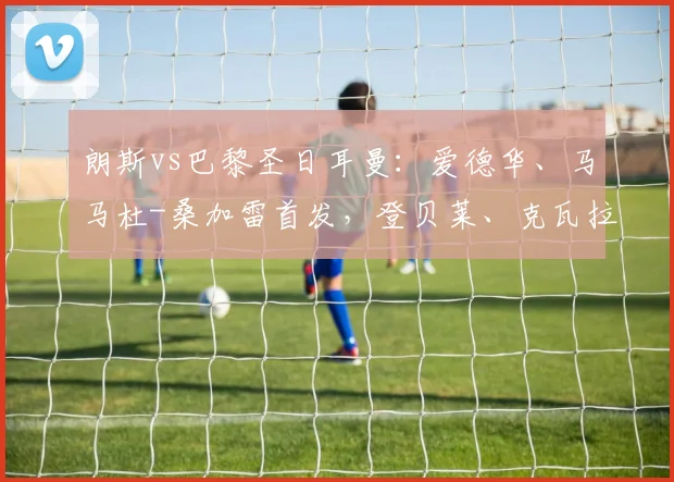朗斯vs巴黎圣日耳曼：爱德华、马马杜-桑加雷首发，登贝莱、克瓦拉茨赫利亚出战