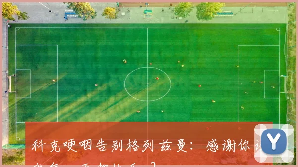 科克哽咽告别格列兹曼：感谢你让我每一天都快乐