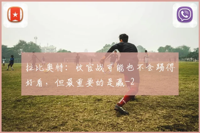 拉比奥特：收官战可能也不会踢得好看，但最重要的是赢