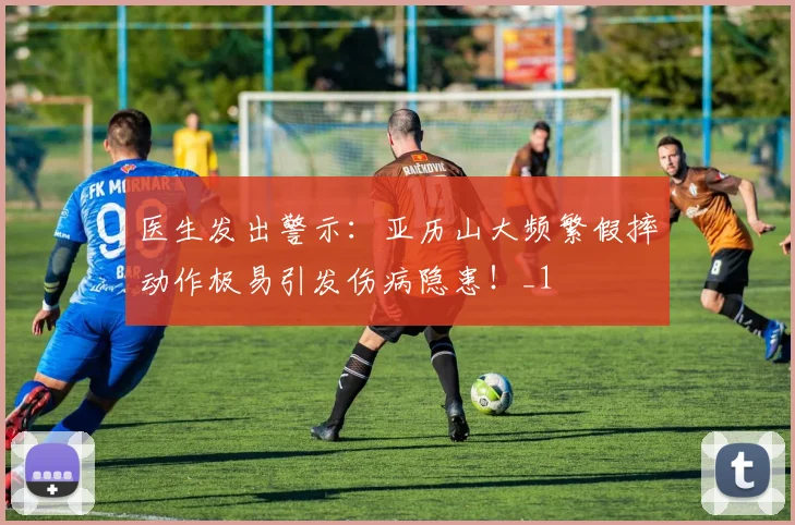 医生发出警示：亚历山大频繁假摔动作极易引发伤病隐患！_1