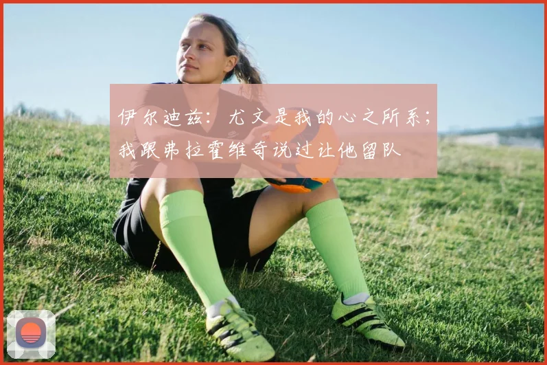 伊尔迪兹：尤文是我的心之所系；我跟弗拉霍维奇说过让他留队